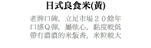 日式良食米(黃) 老牌口碑，立足市場２０餘年 口感Ｑ彈，屬軟心，黏度較低 帶有濃濃的米飯香，米粒較大 