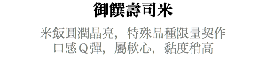 御饌壽司米 米飯圓潤晶亮，特殊品種限量契作 口感Ｑ彈，屬軟心，黏度稍高 