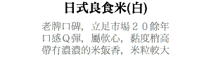 日式良食米(白) 老牌口碑，立足市場２０餘年 口感Ｑ彈，屬軟心，黏度稍高 帶有濃濃的米飯香，米粒較大 