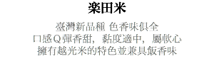 楽田米 臺灣新品種 色香味俱全 口感Ｑ彈香甜，黏度適中，屬軟心 擁有越光米的特色並兼具飯香味