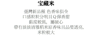 宝藏米 臺灣新品種 色香味俱全 口感粒粒分明且Ｑ彈香甜 黏度較低，屬硬心 帶有淡淡清雅稻米原香味且晶瑩透亮， 米粒較大